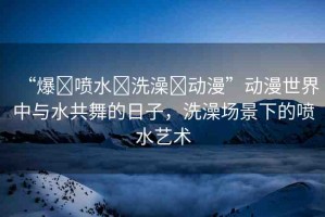 “爆?噴水?洗澡?動漫”動漫世界中與水共舞的日子，洗澡場景下的噴水藝術(shù)