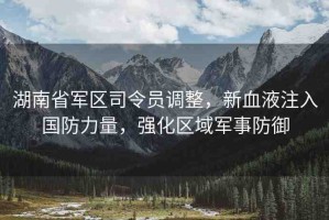 湖南省軍區(qū)司令員調(diào)整，新血液注入國(guó)防力量，強(qiáng)化區(qū)域軍事防御