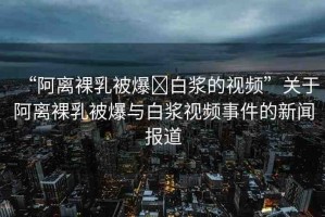 “阿離裸乳被爆?白漿的視頻”關(guān)于阿離裸乳被爆與白漿視頻事件的新聞報(bào)道