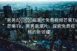“男男??高潮片免費(fèi)視頻芒果TV”芒果TV，男男高潮片，探索免費(fèi)視頻的新領(lǐng)域