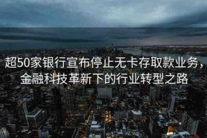 超50家銀行宣布停止無(wú)卡存取款業(yè)務(wù)，金融科技革新下的行業(yè)轉(zhuǎn)型之路