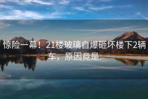 驚險(xiǎn)一幕！21樓玻璃自爆砸壞樓下2輛車，原因竟是.