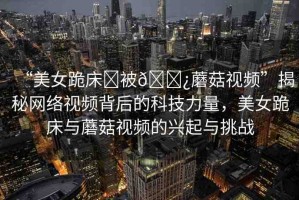 “美女跪床?被??蘑菇視頻”揭秘網(wǎng)絡(luò)視頻背后的科技力量，美女跪床與蘑菇視頻的興起與挑戰(zhàn)