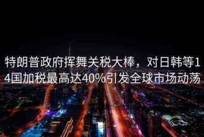 特朗普政府揮舞關(guān)稅大棒，對日韓等14國加稅最高達(dá)40%引發(fā)全球市場動蕩