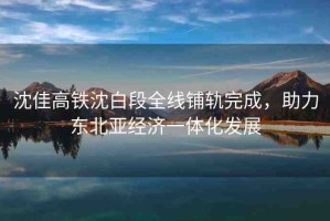 沈佳高鐵沈白段全線鋪軌完成，助力東北亞經(jīng)濟(jì)一體化發(fā)展