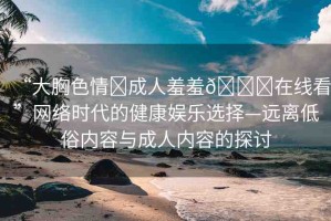 “大胸色情?成人羞羞??在線看”網(wǎng)絡(luò)時代的健康娛樂選擇—遠離低俗內(nèi)容與成人內(nèi)容的探討