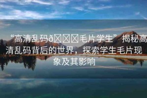 “高清亂碼??毛片學(xué)生”揭秘高清亂碼背后的世界，探索學(xué)生毛片現(xiàn)象及其影響