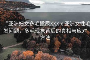 “亞洲婦女多毛撒尿XXXⅹ亞洲女性毛發(fā)問題，多毛現(xiàn)象背后的真相與應(yīng)對(duì)方法