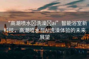 “高潮噴水?洗澡?ai”智能浴室新科技，高潮噴水與AI洗澡體驗的未來展望