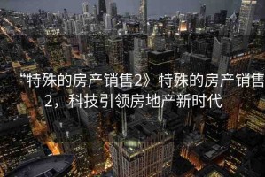 “特殊的房產(chǎn)銷售2》特殊的房產(chǎn)銷售2，科技引領(lǐng)房地產(chǎn)新時代