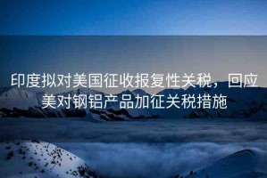 印度擬對美國征收報復(fù)性關(guān)稅，回應(yīng)美對鋼鋁產(chǎn)品加征關(guān)稅措施