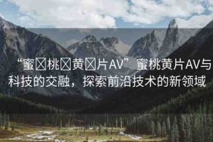 “蜜?桃?黃?片AV”蜜桃黃片AV與科技的交融，探索前沿技術(shù)的新領域
