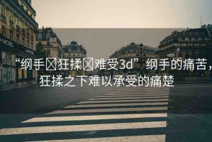 “綱手?狂揉?難受3d”綱手的痛苦，狂揉之下難以承受的痛楚