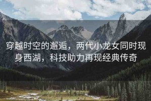穿越時(shí)空的邂逅，兩代小龍女同時(shí)現(xiàn)身西湖，科技助力再現(xiàn)經(jīng)典傳奇