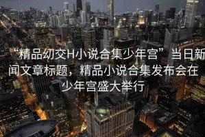 “精品?交H小說合集少年宮”當(dāng)日新聞文章標(biāo)題，精品小說合集發(fā)布會(huì)在少年宮盛大舉行