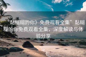 “黏糊糊的你》免費(fèi)觀看全集”黏糊糊的你免費(fèi)觀看全集，深度解讀與體驗(yàn)分享