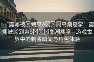 “露娜被?到爽??高潮痙攣”露娜被?到爽??高潮痙攣—游戲世界中的刺激瞬間與角色體驗