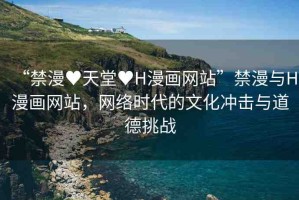 “禁漫?天堂?H漫畫網(wǎng)站”禁漫與H漫畫網(wǎng)站，網(wǎng)絡(luò)時代的文化沖擊與道德挑戰(zhàn)