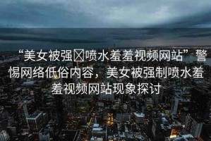 “美女被強(qiáng)?噴水羞羞視頻網(wǎng)站”警惕網(wǎng)絡(luò)低俗內(nèi)容，美女被強(qiáng)制噴水羞羞視頻網(wǎng)站現(xiàn)象探討