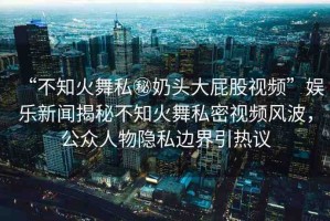 “不知火舞私秘奶頭大屁股視頻”娛樂新聞揭秘不知火舞私密視頻風波，公眾人物隱私邊界引熱議