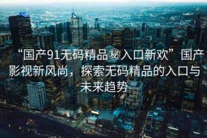 “國產(chǎn)91無碼精品秘入口新歡”國產(chǎn)影視新風尚，探索無碼精品的入口與未來趨勢