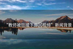 “教師被狂揉下部?視頻”新聞背景