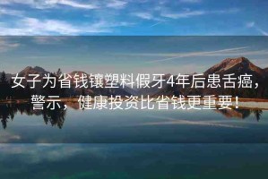 女子為省錢鑲塑料假牙4年后患舌癌，警示，健康投資比省錢更重要！