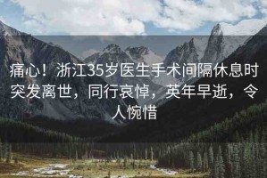 痛心！浙江35歲醫(yī)生手術(shù)間隔休息時(shí)突發(fā)離世，同行哀悼，英年早逝，令人惋惜