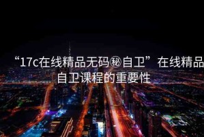 “17c在線精品無碼秘自衛(wèi)”在線精品自衛(wèi)課程的重要性