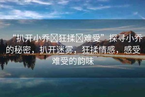 “扒開小喬?狂揉?難受”探尋小喬的秘密，扒開迷霧，狂揉情感，感受難受的韻味