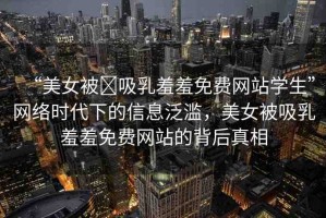 “美女被?吸乳羞羞免費(fèi)網(wǎng)站學(xué)生”網(wǎng)絡(luò)時(shí)代下的信息泛濫，美女被吸乳羞羞免費(fèi)網(wǎng)站的背后真相