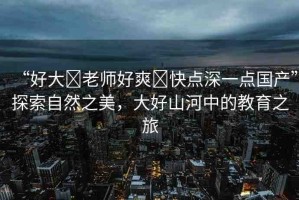 “好大?老師好爽?快點(diǎn)深一點(diǎn)國(guó)產(chǎn)”探索自然之美，大好山河中的教育之旅