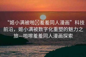 “姬小滿被啪?羞羞同人漫畫”科技前沿，姬小滿被數(shù)字化重塑的魅力之旅—啪嚓羞羞同人漫畫探索