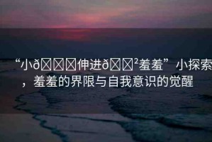 “小??伸進(jìn)??羞羞”小探索，羞羞的界限與自我意識(shí)的覺(jué)醒