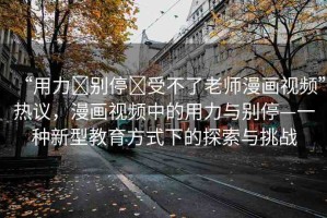 “用力?別停?受不了老師漫畫視頻”熱議，漫畫視頻中的用力與別?！环N新型教育方式下的探索與挑戰(zhàn)