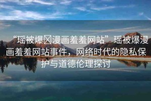 “瑤被爆?漫畫羞羞網(wǎng)站”瑤被爆漫畫羞羞網(wǎng)站事件，網(wǎng)絡時代的隱私保護與道德倫理探討
