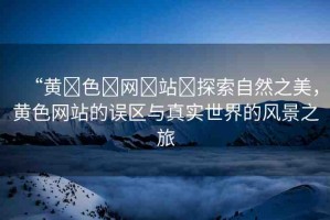 “黃?色?網(wǎng)?站?探索自然之美，黃色網(wǎng)站的誤區(qū)與真實世界的風景之旅