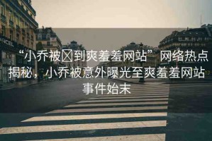 “小喬被?到爽羞羞網(wǎng)站”網(wǎng)絡(luò)熱點揭秘，小喬被意外曝光至爽羞羞網(wǎng)站事件始末