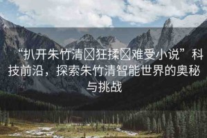 “扒開朱竹清?狂揉?難受小說”科技前沿，探索朱竹清智能世界的奧秘與挑戰(zhàn)