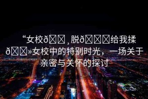 “女校??脫??給我揉??女校中的特別時(shí)光，一場(chǎng)關(guān)于親密與關(guān)懷的探討