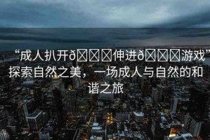 “成人扒開??伸進(jìn)??游戲”探索自然之美，一場(chǎng)成人與自然的和諧之旅