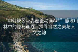 “申鶴被?吸乳羞羞動畫A片”靜謐山林中的隱秘畫卷—探尋自然之美與人文之韻