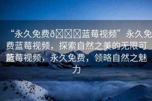 “永久免費??藍莓視頻”永久免費藍莓視頻，探索自然之美的無限可能
藍莓視頻，永久免費，領(lǐng)略自然之魅力