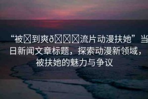 “被?到爽??流片動漫扶她”當(dāng)日新聞文章標(biāo)題，探索動漫新領(lǐng)域，被扶她的魅力與爭議