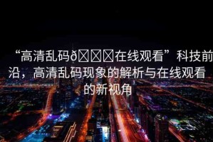 “高清亂碼??在線觀看”科技前沿，高清亂碼現(xiàn)象的解析與在線觀看的新視角