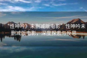 “性呻吟》未刪減版電影”性呻吟未刪減版電影，深度探索與反思