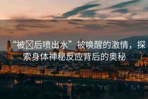 “被?后噴出水”被喚醒的激情，探索身體神秘反應(yīng)背后的奧秘