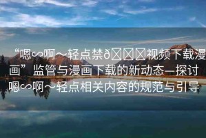 “嗯∽啊～輕點禁??視頻下載漫畫”監(jiān)管與漫畫下載的新動態(tài)—探討嗯∽啊～輕點相關內(nèi)容的規(guī)范與引導