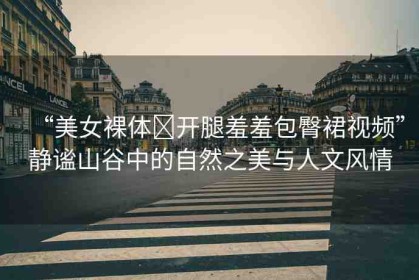 “美女裸體?開(kāi)腿羞羞包臀裙視頻”靜謐山谷中的自然之美與人文風(fēng)情
