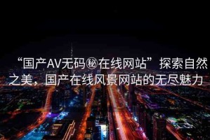 “國(guó)產(chǎn)AV無(wú)碼秘在線網(wǎng)站”探索自然之美，國(guó)產(chǎn)在線風(fēng)景網(wǎng)站的無(wú)盡魅力